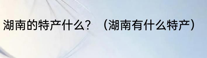 湖南的特产什么？（湖南有什么特产）