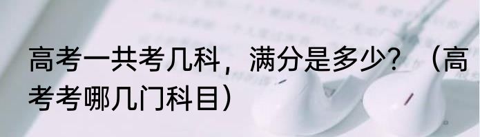 高考一共考几科，满分是多少？（高考考哪几门科目）