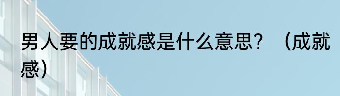 男人要的成就感是什么意思？（成就感）