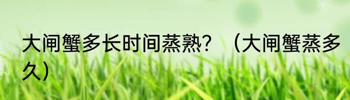 大闸蟹多长时间蒸熟？（大闸蟹蒸多久）