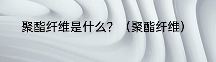聚酯纤维是什么？（聚酯纤维）
