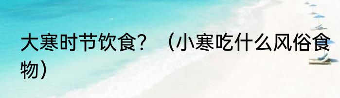 大寒时节饮食？（小寒吃什么风俗食物）