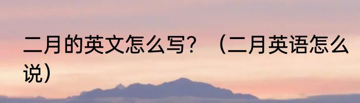 二月的英文怎么写？（二月英语怎么说）