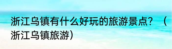 浙江乌镇有什么好玩的旅游景点？（浙江乌镇旅游）
