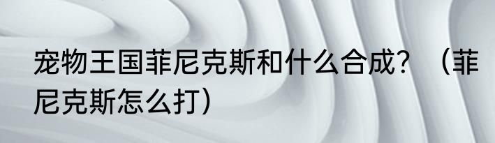 宠物王国菲尼克斯和什么合成？（菲尼克斯怎么打）