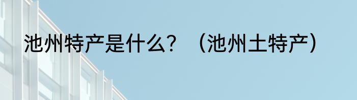 池州特产是什么？（池州土特产）