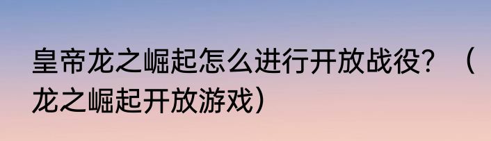 皇帝龙之崛起怎么进行开放战役？（龙之崛起开放游戏）
