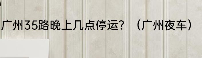 广州35路晚上几点停运？（广州夜车）