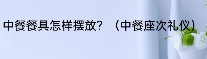 中餐餐具怎样摆放？（中餐座次礼仪）