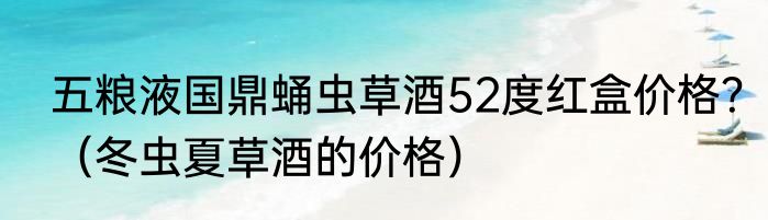 五粮液国鼎蛹虫草酒52度红盒价格？（冬虫夏草酒的价格）