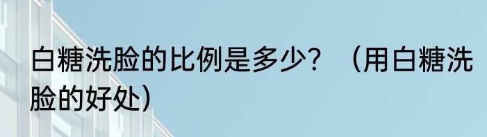白糖洗脸的比例是多少？（用白糖洗脸的好处）