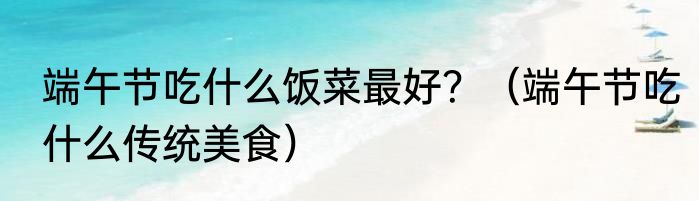 端午节吃什么饭菜最好？（端午节吃什么传统美食）