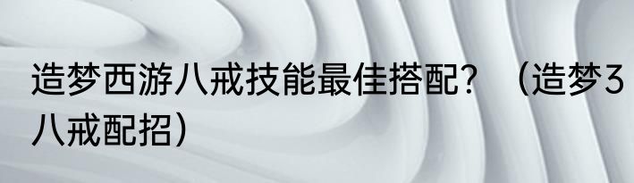 造梦西游八戒技能最佳搭配？（造梦3八戒配招）