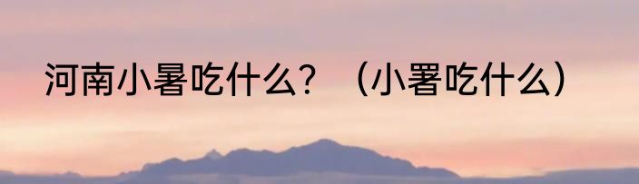 河南小暑吃什么？（小署吃什么）