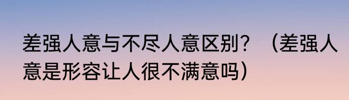 差强人意与不尽人意区别？（差强人意是形容让人很不满意吗）