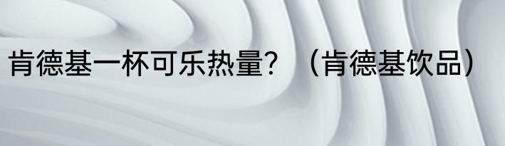 肯德基一杯可乐热量？（肯德基饮品）