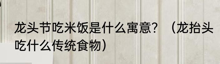 龙头节吃米饭是什么寓意？（龙抬头吃什么传统食物）
