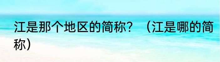 江是那个地区的简称？（江是哪的简称）