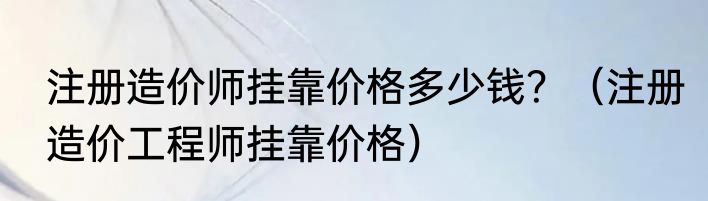 注册造价师挂靠价格多少钱？（注册造价工程师挂靠价格）