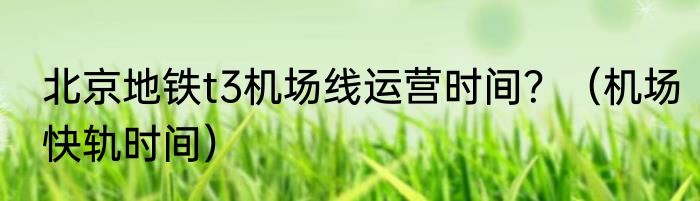 北京地铁t3机场线运营时间？（机场快轨时间）