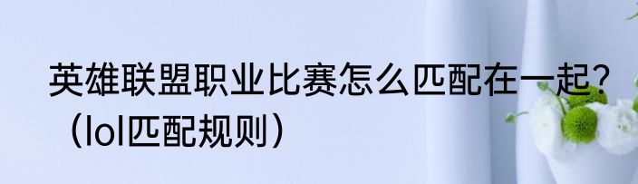 英雄联盟职业比赛怎么匹配在一起？（lol匹配规则）