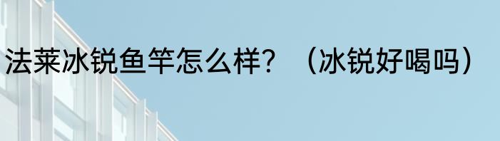 法莱冰锐鱼竿怎么样？（冰锐好喝吗）