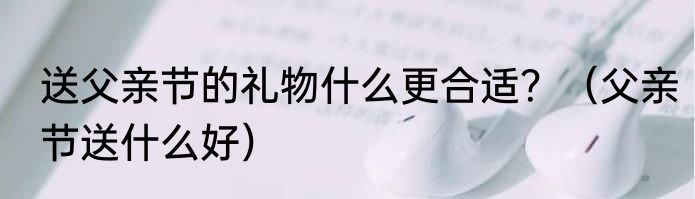 送父亲节的礼物什么更合适？（父亲节送什么好）