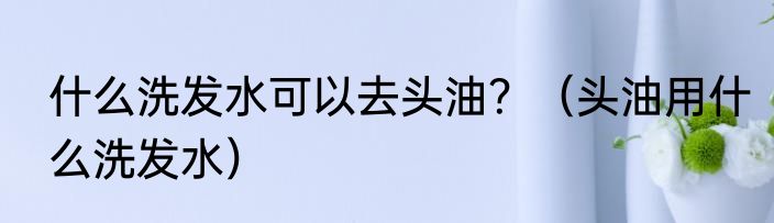 什么洗发水可以去头油？（头油用什么洗发水）