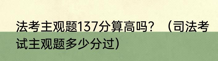 法考主观题137分算高吗？（司法考试主观题多少分过）