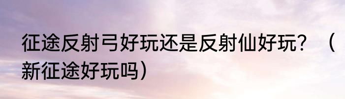 征途反射弓好玩还是反射仙好玩？（新征途好玩吗）