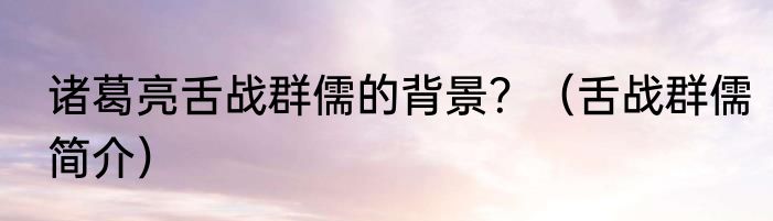 诸葛亮舌战群儒的背景？（舌战群儒简介）