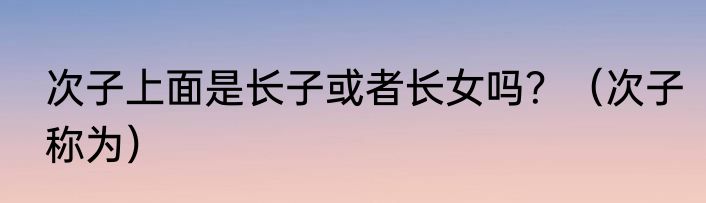 次子上面是长子或者长女吗？（次子称为）