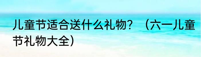 儿童节适合送什么礼物？（六一儿童节礼物大全）