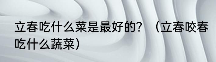 立春吃什么菜是最好的？（立春咬春吃什么蔬菜）