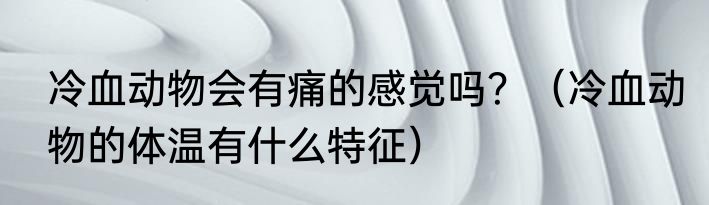 冷血动物会有痛的感觉吗？（冷血动物的体温有什么特征）