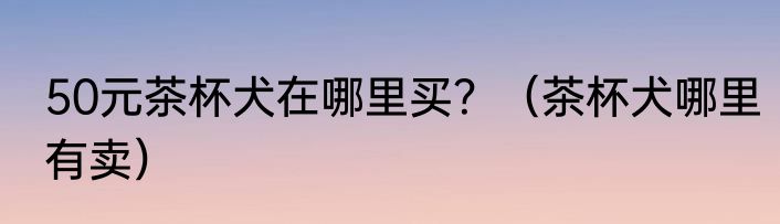 50元茶杯犬在哪里买？（茶杯犬哪里有卖）