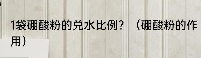 1袋硼酸粉的兑水比例？（硼酸粉的作用）