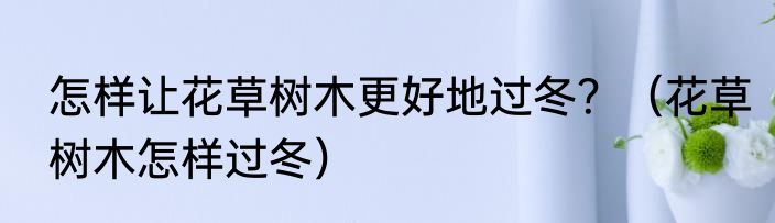 怎样让花草树木更好地过冬？（花草树木怎样过冬）