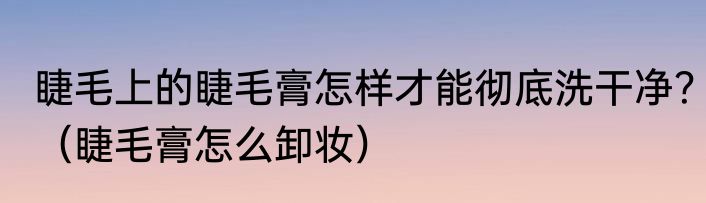 睫毛上的睫毛膏怎样才能彻底洗干净？（睫毛膏怎么卸妆）