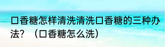 口香糖怎样清洗清洗口香糖的三种办法？（口香糖怎么洗）
