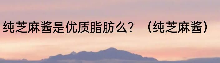 纯芝麻酱是优质脂肪么？（纯芝麻酱）