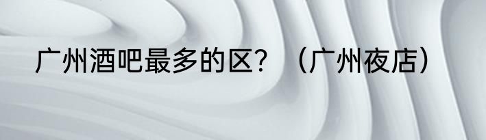广州酒吧最多的区？（广州夜店）