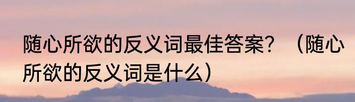 随心所欲的反义词最佳答案？（随心所欲的反义词是什么）