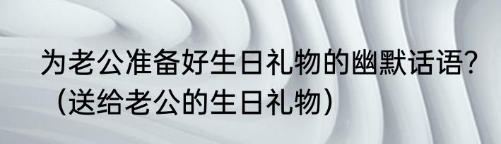 为老公准备好生日礼物的幽默话语？（送给老公的生日礼物）