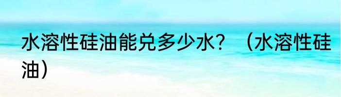 水溶性硅油能兑多少水？（水溶性硅油）