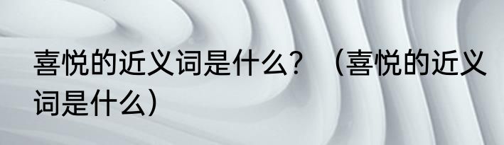 喜悦的近义词是什么？（喜悦的近义词是什么）