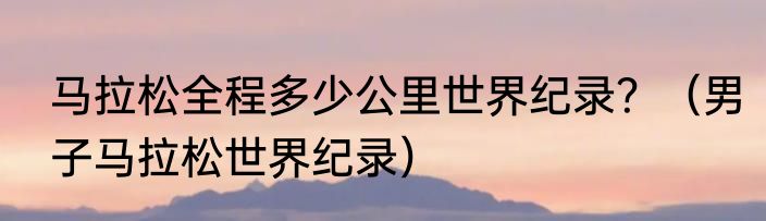 马拉松全程多少公里世界纪录？（男子马拉松世界纪录）