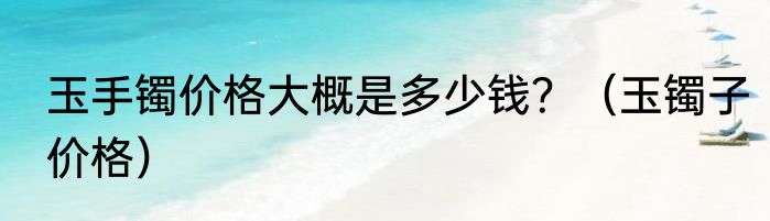 玉手镯价格大概是多少钱？（玉镯子价格）