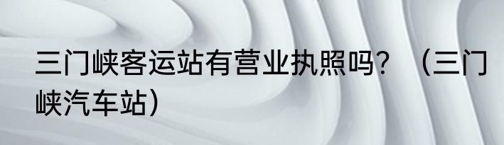 三门峡客运站有营业执照吗？（三门峡汽车站）