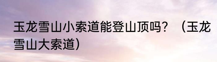 玉龙雪山小索道能登山顶吗？（玉龙雪山大索道）